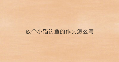 放个小猫钓鱼的作文怎么写(放一个小猫钓鱼的故事)