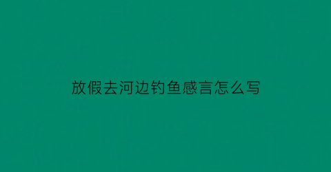 “放假去河边钓鱼感言怎么写(放假去河边钓鱼感言怎么写作文)