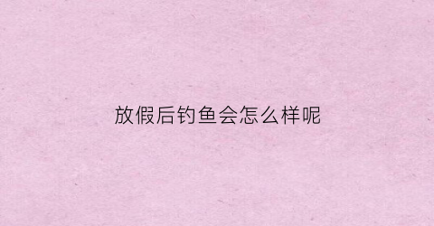 放假后钓鱼会怎么样呢