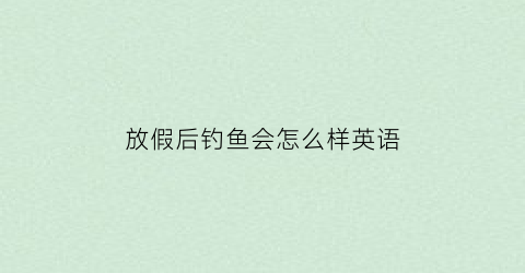 放假后钓鱼会怎么样英语(放假去钓鱼作文)