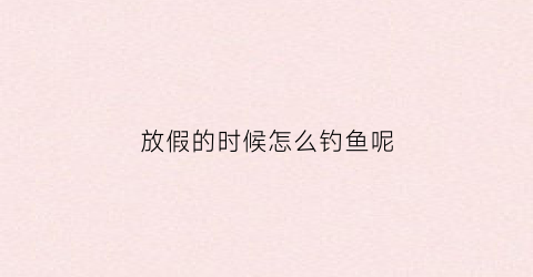 放假的时候怎么钓鱼呢(放假了鱼怎么办)