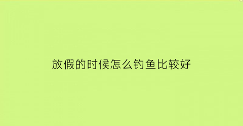 “放假的时候怎么钓鱼比较好(休闲假期怎么钓鱼)