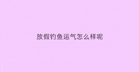 放假钓鱼运气怎么样呢(放假钓鱼的说说)