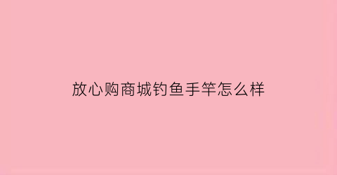 “放心购商城钓鱼手竿怎么样(放心购平台)