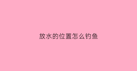 放水的位置怎么钓鱼(放水的地方好钓鱼吗)
