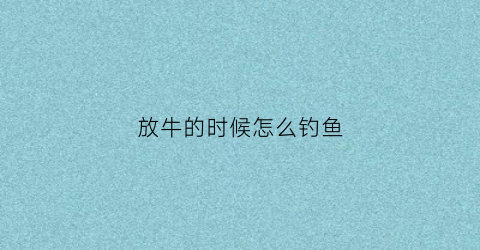 放牛的时候怎么钓鱼(放牛的技术)