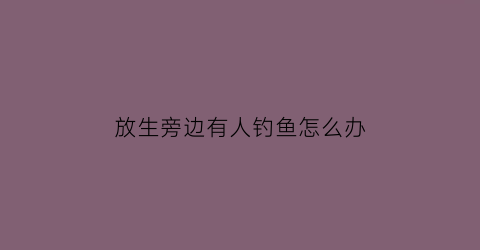 放生旁边有人钓鱼怎么办(如果放生后面有人抓去)