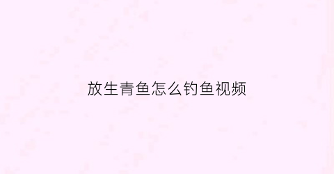 放生青鱼怎么钓鱼视频(放生鱼能不能钓鱼了)