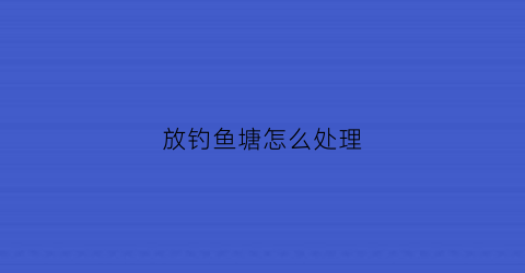 “放钓鱼塘怎么处理(鱼塘放钓需要什么手续)