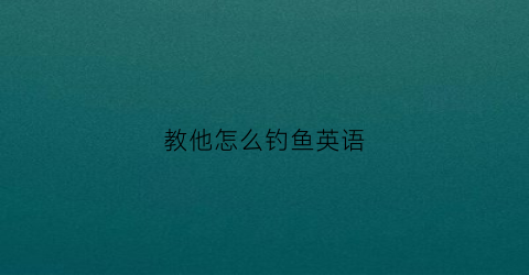 教他怎么钓鱼英语(教他怎么钓鱼英语作文)