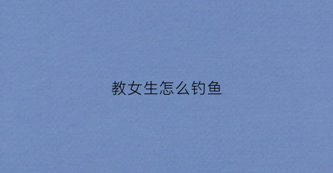 教女生怎么钓鱼(如何钓女朋友)