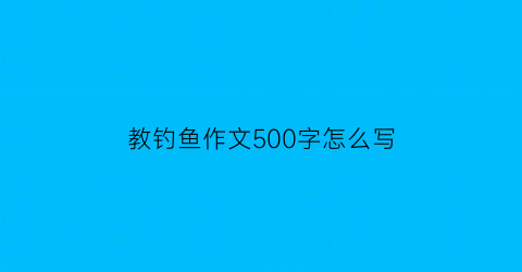 “教钓鱼作文500字怎么写(钓鱼优秀作文500字)