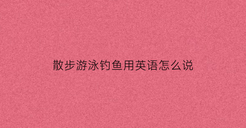 散步游泳钓鱼用英语怎么说(游泳或散步的英文)