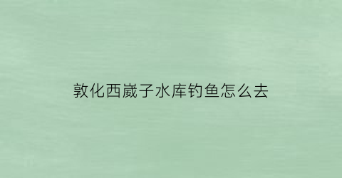 敦化西崴子水库钓鱼怎么去(西崴子鱼馆)