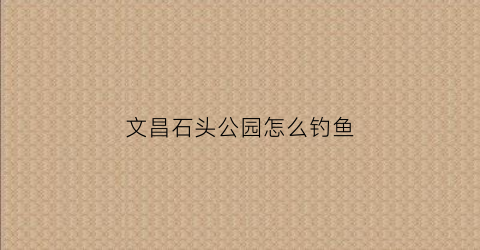 文昌石头公园怎么钓鱼(文昌石头公园在哪)