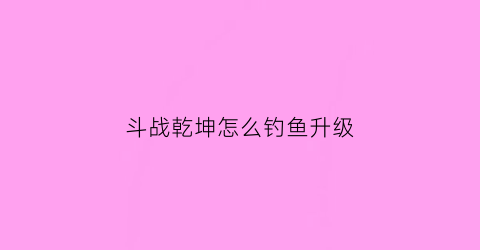 “斗战乾坤怎么钓鱼升级(斗战乾坤彩蛋)