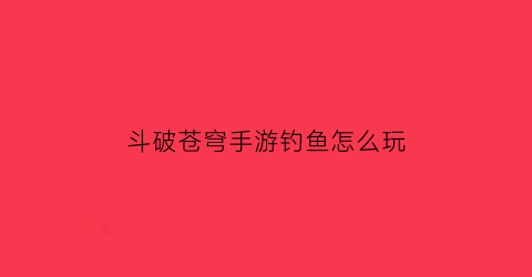 “斗破苍穹手游钓鱼怎么玩(斗破苍穹手游教学)