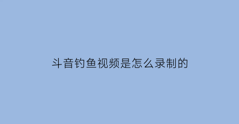 斗音钓鱼视频是怎么录制的(抖音钓鱼的那个配音叫什么)