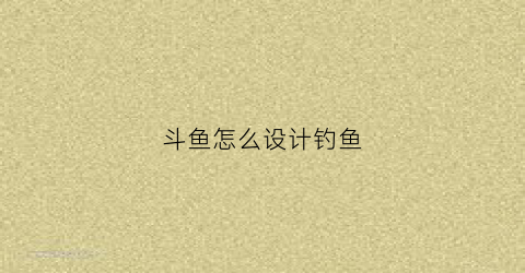 斗鱼怎么设计钓鱼(斗鱼zsmj)