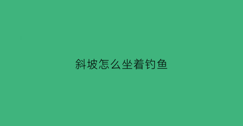 斜坡怎么坐着钓鱼(斜坡钓鱼怎么调漂)
