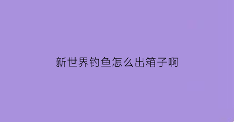 新世界钓鱼怎么出箱子啊(新世界钓鱼箱子)