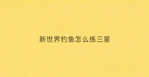 新世界钓鱼怎么练三星(新世界钓鱼搬砖)