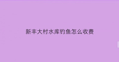 “新丰大村水库钓鱼怎么收费(新丰大村水库钓鱼怎么收费的呢)