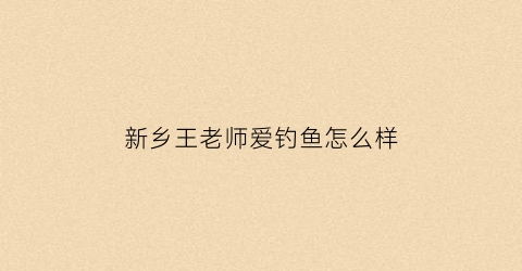 新乡王老师爱钓鱼怎么样(老王钓鱼阅读理解及答案)