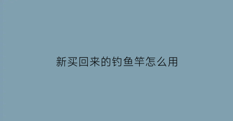 “新买回来的钓鱼竿怎么用(新鱼竿到手怎么使用)