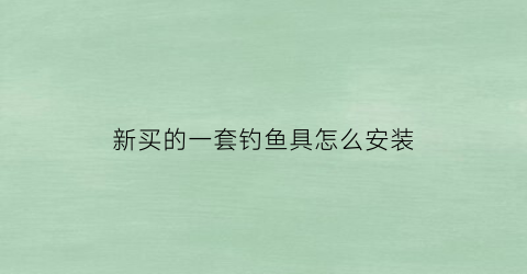 新买的一套钓鱼具怎么安装(钓鱼具怎么使用安装视频)