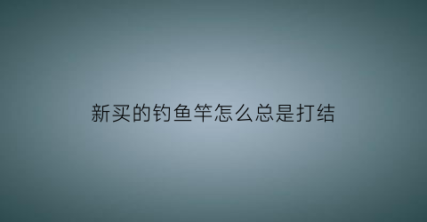 新买的钓鱼竿怎么总是打结(新买的鱼竿杆稍怎么办)