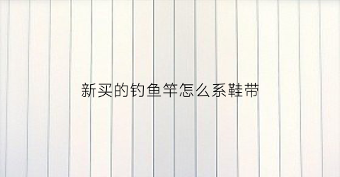 新买的钓鱼竿怎么系鞋带(新买的钓鱼竿怎么系鞋带呢)