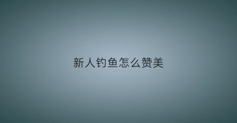 新人钓鱼怎么赞美(夸钓鱼人的心态词)
