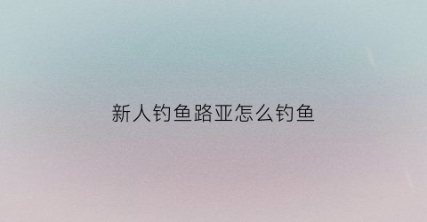 新人钓鱼路亚怎么钓鱼(新人钓鱼路亚怎么钓鱼的)