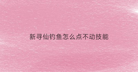 新寻仙钓鱼怎么点不动技能(新寻仙bug)