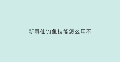 新寻仙钓鱼技能怎么用不(新寻仙的抓宠大全和刷新位置)