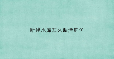 新建水库怎么调漂钓鱼(2021年新建水库)