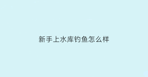 新手上水库钓鱼怎么样(水库钓鱼准备什么)