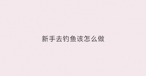 “新手去钓鱼该怎么做(新手钓鱼攻略钓鱼人必看)