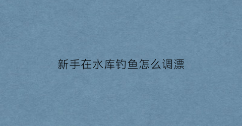 新手在水库钓鱼怎么调漂(水库野钓如何调漂)