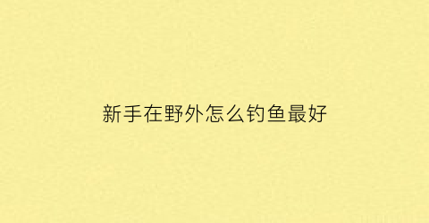 “新手在野外怎么钓鱼最好(在野外钓鱼最好选什么位置)