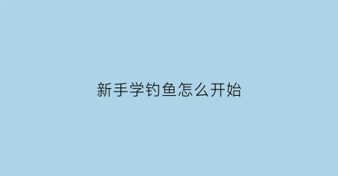 新手学钓鱼怎么开始(初次学钓鱼怎么开始学)
