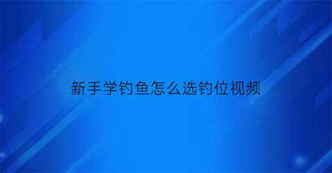 “新手学钓鱼怎么选钓位视频(新手学钓鱼怎么选钓位视频教程)