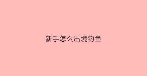 新手怎么出境钓鱼(新手怎么出境钓鱼最好)