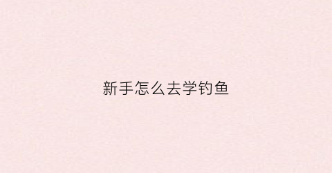 新手怎么去学钓鱼(新手钓鱼从哪学起)