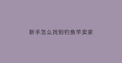 “新手怎么找到钓鱼竿卖家(想卖鱼竿不知道哪里有货源)