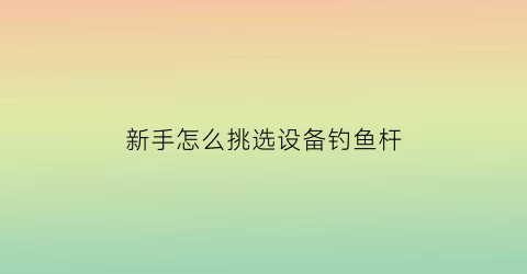 “新手怎么挑选设备钓鱼杆(如何选购钓鱼杆)