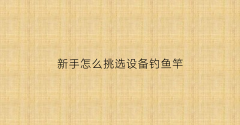 新手怎么挑选设备钓鱼竿(怎样挑选鱼竿钓鱼入门基本知识)