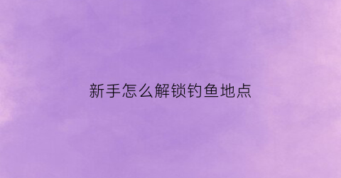 新手怎么解锁钓鱼地点(钓鱼的任务怎么触发)
