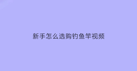 新手怎么选购钓鱼竿视频(怎么选好钓鱼竿)
